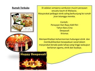 Di adakan sempena sambutan musim perayaan
sesuatu kaum di Malaysia.
Masyarakat pelbagai etnik saling berkunjung ke rumah
jiran tetangga mereka.
Contoh:
Perayaan Hari Raya Aidil fitri
Tahun Baru Cina
Deepavali
Krismas
Memperlihatkan keharmornian hubungan etnik dan
membuktikankan kesepaduan sosial dalam
masyarakat berada pada tahap yang tinggi walaupun
berlainan agama, etnik dan budaya.
Di adakan sempena sambutan musim perayaan
sesuatu kaum di Malaysia.
Masyarakat pelbagai etnik saling berkunjung ke rumah
jiran tetangga mereka.
Contoh:
Perayaan Hari Raya Aidil fitri
Tahun Baru Cina
Deepavali
Krismas
Memperlihatkan keharmornian hubungan etnik dan
membuktikankan kesepaduan sosial dalam
masyarakat berada pada tahap yang tinggi walaupun
berlainan agama, etnik dan budaya.
Rumah Terbuka
 