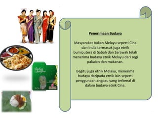 Penerimaan Budaya
Masyarakat bukan Melayu seperti Cina
dan India termasuk juga etnik
bumiputera di Sabah dan Sarawak telah
menerima budaya etnik Melayu dari segi
pakaian dan makanan.
Begitu juga etnik Melayu, menerima
budaya daripada etnik lain seperti
penggunaan angpau yang terkenal di
dalam budaya etnik Cina.
Penerimaan Budaya
Masyarakat bukan Melayu seperti Cina
dan India termasuk juga etnik
bumiputera di Sabah dan Sarawak telah
menerima budaya etnik Melayu dari segi
pakaian dan makanan.
Begitu juga etnik Melayu, menerima
budaya daripada etnik lain seperti
penggunaan angpau yang terkenal di
dalam budaya etnik Cina.
 