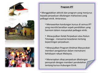 Program IPT
• Menggalakkan aktiviti dan program yang menjurus
kepada perpaduan dikalangan mahasiswa yang
pelbagai etnik. Antaranya;
• Menawarkan kandungan kursus di semua IPT
yang menitik beratkan aspek pendidikan yang
harmoni dalam masyarakat pelbagai etnik.
• Mewujudkan Kelab Perpaduan atau Rukun
Tetangga - menyemai kesedaran tentang
kepentingan perpaduan.
• Mewujudkan Program khidmat Masyarakat-
memberi pengalaman dalam memahami
kehidupan rakyat Malaysia.
• Menerapkan sikap perpaduan dikalangan
pensyarah dengan memberi pendedahan
tentang kursus Hubungan Etnik.
 