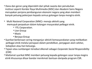 • Dana dan geran yang diperolehi dari pihak swasta dan penubuhan
institusi seperti Koridor Raya Multimedia (MSC) dan Akademi Sains Negara
merupakan penjana pembangunan ekonomi negara yang akan memberi
banyak peluang pekerjaan kepada semua golongan tanpa mengira etnik.
• Multi Nasional Corporation (MNC)- menaja aktiviti yang
memupuk perpaduan dalam kalangan masyarakat pelbagai etnik.
• YTL Corporation.
• Lion Group
• Maxis
• Berjaya Group
• Syarikat berkenaan sering menganjur aktiviti kemasyarakatan yang melibatkan
pelbagai etnik melalui penajaan dalam pendidikan, penjagaan alam sekitar,
kebajikan atau hari keluarga.
• Tajaan atau sumbangan tersebut dikenali sebagai Corporate Social Responsibility
(CSR)
• Matlamat syarikat MNC memberi peluang kepada golongan sasar tanpa megira
etnik khususnya diluar bandar menikmati bantuan daripada program CSR.
 