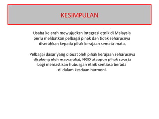 KESIMPULAN
Usaha ke arah mewujudkan integrasi etnik di Malaysia
perlu melibatkan pelbagai pihak dan tidak seharusnya
diserahkan kepada pihak kerajaan semata-mata.
Pelbagai dasar yang dibuat oleh pihak kerajaan seharusnya
disokong oleh masyarakat, NGO ataupun pihak swasta
bagi memastikan hubungan etnik sentiasa berada
di dalam keadaan harmoni.
 