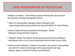 DARI PENGASINGAN KE PENYATUAN
• Sebelum merdeka, Tanah Melayu telah melaksanakan dasar pecah
dan perintah di bawah penjajahan British.
• Dasar ini mewujudkan segregasi dalam kalangan etnik
yang mengukuhkan kuasa politik dan ekonomi British di Tanah Melayu.
• Justeru, bagi memupuk perpaduan di kalangan rakyat,
Malaysia mengutamakan integrasi.
• Integrasi adalah merupakan proses penyesuaian bersama pelbagai
kebudayaan dan ciri-ciri sosial yang dapat diterima oleh semua etnik.
• Dalam konteks Malaysia, integrasi merupakan satu proses mewujudkan
satu identiti nasional di kalangan etnik yang terpisah dari segi
budaya, agama, sosial dan kawasan penempatan.
 