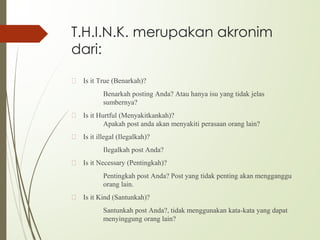 T.H.I.N.K. merupakan akronim
dari:
🙢 Is it True (Benarkah)?
Benarkah posting Anda? Atau hanya isu yang tidak jelas
sumbernya?
🙢 Is it Hurtful (Menyakitkankah)?
Apakah post anda akan menyakiti perasaan orang lain?
🙢 Is it illegal (Ilegalkah)?
Ilegalkah post Anda?
🙢 Is it Necessary (Pentingkah)?
Pentingkah post Anda? Post yang tidak penting akan mengganggu
orang lain.
🙢 Is it Kind (Santunkah)?
Santunkah post Anda?, tidak menggunakan kata-kata yang dapat
menyinggung orang lain?
 
