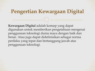 🙢
Kewargaan Digital adalah konsep yang dapat
digunakan untuk memberikan pengetahuan mengenai
penggunaan teknologi dunia maya dengan baik dan
benar. Atau juga dapat didefinisikan sebagai norma
perilaku yang tepat dan bertanggung jawab atas
penggunaan teknologi.
Pengertian Kewargaan Digital
 