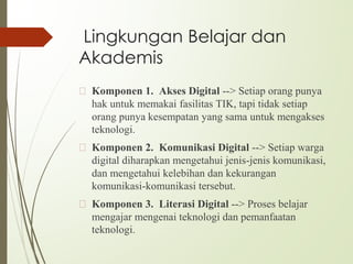 Lingkungan Belajar dan
Akademis
🙢 Komponen 1. Akses Digital --> Setiap orang punya
hak untuk memakai fasilitas TIK, tapi tidak setiap
orang punya kesempatan yang sama untuk mengakses
teknologi.
🙢 Komponen 2. Komunikasi Digital --> Setiap warga
digital diharapkan mengetahui jenis-jenis komunikasi,
dan mengetahui kelebihan dan kekurangan
komunikasi-komunikasi tersebut.
🙢 Komponen 3. Literasi Digital --> Proses belajar
mengajar mengenai teknologi dan pemanfaatan
teknologi.
 