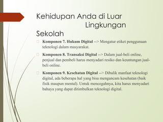 Kehidupan Anda di Luar
Lingkungan
Sekolah
🙢 Komponen 7. Hukum Digital --> Mengatur etiket penggunaan
teknologi dalam masyarakat.
🙢 Komponen 8. Transaksi Digital --> Dalam jual-beli online,
penjual dan pembeli harus menyadari resiko dan keuntungan jual-
beli online.
🙢 Komponen 9. Kesehatan Digital --> Dibalik manfaat teknologi
digital, ada beberapa hal yang bisa mengancam kesehatan (baik
fisik maupun mental). Untuk mencegahnya, kita harus menyadari
bahaya yang dapat ditimbulkan teknologi digital.
 