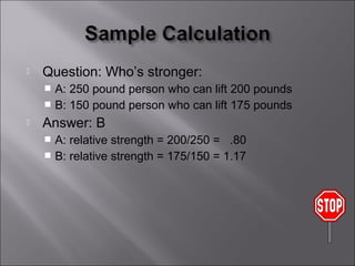    Question: Who’s stronger:
     A: 250 pound person who can lift 200 pounds
     B: 150 pound person who can lift 175 pounds
   Answer: B
     A: relative strength = 200/250 = .80
     B: relative strength = 175/150 = 1.17
 