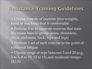    • Choose a mode of exercise (free weights,
    band or machine) that is comfortable.
   • Perform 8 to 10 separate exercise that train
    the major muscle group (arms, shoulders,
    chest, abdomen, back, hips and legs)
   • Perform 1 set of each exercise to the point of
    volitional fatigue
   • Choose range of reps between 3 and 20 (e.g.,
    3 to 5, 8 to 10, 12 to 15) and moderate tempo
    (3:1:3)
 