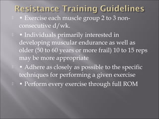    • Exercise each muscle group 2 to 3 non-
    consecutive d/wk.
   • Individuals primarily interested in
    developing muscular endurance as well as
    older (50 to 60 years or more frail) 10 to 15 reps
    may be more appropriate
   • Adhere as closely as possible to the specific
    techniques for performing a given exercise
   • Perform every exercise through full ROM
 