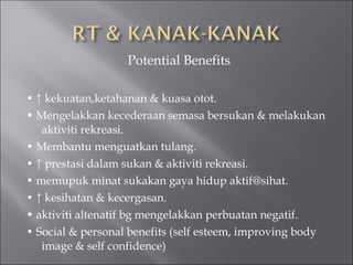 Potential Benefits

• ↑ kekuatan,ketahanan & kuasa otot.
• Mengelakkan kecederaan semasa bersukan & melakukan
   aktiviti rekreasi.
• Membantu menguatkan tulang.
• ↑ prestasi dalam sukan & aktiviti rekreasi.
• memupuk minat sukakan gaya hidup aktif@sihat.
• ↑ kesihatan & kecergasan.
• aktiviti altenatif bg mengelakkan perbuatan negatif.
• Social & personal benefits (self esteem, improving body
   image & self confidence)
 