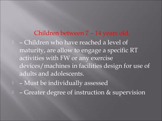 Children between 7 – 14 years old.
   – Children who have reached a level of
    maturity, are allow to engage a specific RT
    activities with FW or any exercise
    devices/machines in facilities design for use of
    adults and adolescents.
   – Must be individually assessed
   – Greater degree of instruction & supervision
 
