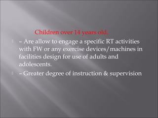 Children over 14 years old.
   – Are allow to engage a specific RT activities
    with FW or any exercise devices/machines in
    facilities design for use of adults and
    adolescents.
   – Greater degree of instruction & supervision
 