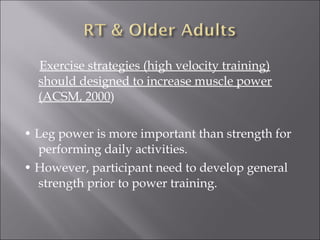 Exercise strategies (high velocity training)
  should designed to increase muscle power
  (ACSM, 2000)

• Leg power is more important than strength for
  performing daily activities.
• However, participant need to develop general
  strength prior to power training.
 