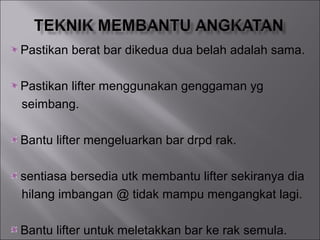 Pastikan berat bar dikedua dua belah adalah sama.

Pastikan lifter menggunakan genggaman yg
seimbang.

Bantu lifter mengeluarkan bar drpd rak.

sentiasa bersedia utk membantu lifter sekiranya dia
hilang imbangan @ tidak mampu mengangkat lagi.

Bantu lifter untuk meletakkan bar ke rak semula.
 