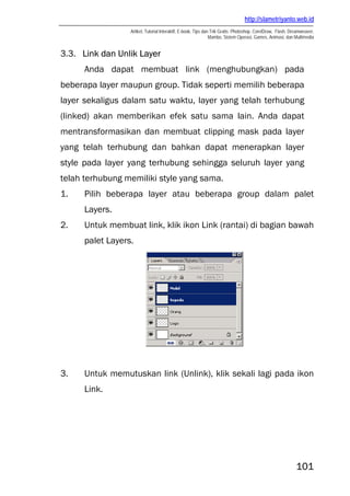 http://slametriyanto.web.id
                  Artikel, Tutorial Interaktif, E-book, Tips dan Trik Gratis: Photoshop, CorelDraw, Flash, Dreamweaver,
                                                                Mambo, Sistem Operasi, Games, Animasi, dan Multimedia


3.3. Link dan Unlik Layer
      Anda dapat membuat link (menghubungkan) pada
beberapa layer maupun group. Tidak seperti memilih beberapa
layer sekaligus dalam satu waktu, layer yang telah terhubung
(linked) akan memberikan efek satu sama lain. Anda dapat
mentransformasikan dan membuat clipping mask pada layer
yang telah terhubung dan bahkan dapat menerapkan layer
style pada layer yang terhubung sehingga seluruh layer yang
telah terhubung memiliki style yang sama.
1.    Pilih beberapa layer atau beberapa group dalam palet
      Layers.
2.    Untuk membuat link, klik ikon Link (rantai) di bagian bawah
      palet Layers.




3.    Untuk memutuskan link (Unlink), klik sekali lagi pada ikon
      Link.




                                                                                                             101
 