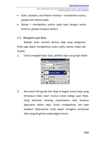 http://slametriyanto.web.id
                   Artikel, Tutorial Interaktif, E-book, Tips dan Trik Gratis: Photoshop, CorelDraw, Flash, Dreamweaver,
                                                                 Mambo, Sistem Operasi, Games, Animasi, dan Multimedia


•    Color, Gradient, and Pattern Overlay = memberikan warna,
     gradasi dan tekstur/pola.
•    Stroke = memberikan outline pada layer dengan warna
     tertentu, gradasi maupun tekstur.


4.3. Mengedit Layer Style
       Setelah Anda memilih bentuk style yang diinginkan,
Anda juga dapat mengeditnya suatu waktu secara cepat dan
mudah.
1.     Untuk mengedit layer style, aktifkan layer yang ingin diedit




2.     Kemudian klik ganda ikon Style di bagian kanan layer yang
       dimaksud maka akan muncul kotak dialog Layer Style.
       Yang bertanda centang menandakan efek tersebut
       digunakan dalam layer. Untuk mengeditnya, klik style
       tersebut. Selanjutnya, Anda dapat mengatur kombinasi
       efek yang diinginkan pada bagian kanan.




                                                                                                              104
 