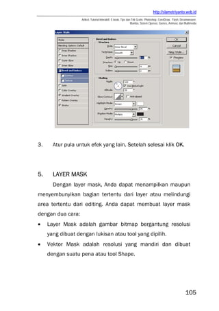 http://slametriyanto.web.id
                   Artikel, Tutorial Interaktif, E-book, Tips dan Trik Gratis: Photoshop, CorelDraw, Flash, Dreamweaver,
                                                                 Mambo, Sistem Operasi, Games, Animasi, dan Multimedia




3.     Atur pula untuk efek yang lain. Setelah selesai klik OK.




5.     LAYER MASK
       Dengan layer mask, Anda dapat menampilkan maupun
menyembunyikan bagian tertentu dari layer atau melindungi
area tertentu dari editing. Anda dapat membuat layer mask
dengan dua cara:
•    Layer Mask adalah gambar bitmap bergantung resolusi
     yang dibuat dengan lukisan atau tool yang dipilih.
•    Vektor Mask adalah resolusi yang mandiri dan dibuat
     dengan suatu pena atau tool Shape.




                                                                                                              105
 