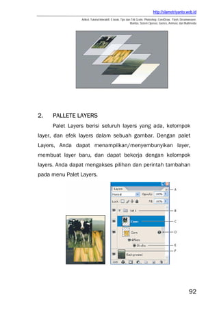 http://slametriyanto.web.id
                Artikel, Tutorial Interaktif, E-book, Tips dan Trik Gratis: Photoshop, CorelDraw, Flash, Dreamweaver,
                                                              Mambo, Sistem Operasi, Games, Animasi, dan Multimedia




2.   PALLETE LAYERS
     Palet Layers berisi seluruh layers yang ada, kelompok
layer, dan efek layers dalam sebuah gambar. Dengan palet
Layers, Anda dapat menampilkan/menyembunyikan layer,
membuat layer baru, dan dapat bekerja dengan kelompok
layers. Anda dapat mengakses pilihan dan perintah tambahan
pada menu Palet Layers.




                                                                                                              92
 