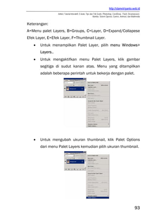 http://slametriyanto.web.id
                  Artikel, Tutorial Interaktif, E-book, Tips dan Trik Gratis: Photoshop, CorelDraw, Flash, Dreamweaver,
                                                                Mambo, Sistem Operasi, Games, Animasi, dan Multimedia


Keterangan:
A=Menu palet Layers, B=Groups, C=Layer, D=Expand/Collapese
Efek Layer, E=Efek Layer, F=Thumbnail Layer.
   •   Untuk menampilkan Palet Layer, pilih menu Windows>
       Layers..
   •   Untuk mengaktifkan menu Palet Layers, klik gambar
       segitiga di sudut kanan atas. Menu yang ditampilkan
       adalah beberapa perintah untuk bekerja dengan palet.




   •   Untuk mengubah ukuran thumbnail, klik Palet Options
       dari menu Palet Layers kemudian pilih ukuran thumbnail.




                                                                                                                93
 