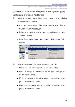 http://slametriyanto.web.id
                  Artikel, Tutorial Interaktif, E-book, Tips dan Trik Gratis: Photoshop, CorelDraw, Flash, Dreamweaver,
                                                                Mambo, Sistem Operasi, Games, Animasi, dan Multimedia


group baru akan terbentuk pada posisi di atas layer atau group
yang sedang aktif dalam Palet Layers.
1.   Untuk membuat layer baru atau group baru, lakukan
     beberapa teknik berikut:
     • Klik ikon New Layer (                        ) atau New Group (                                   ) di
       bagian bawah Palet Layers.
     • Pilih menu Layer > New > Layer atau pilih menu Layer
       > New > Group.
     • Pilih New Layer atau New Group dari menu Palet
       Layers.




2.    Aturlah beberapa opsi layer, kemudian klik OK.
     • Name = nama untuk layer baru atau group baru
     • Color = mengidentifikasikan warna layer atau group
       dalam Palet Layers.
     • Mode = mengatur blending mode untuk layer atau
       group dalam Palet Layers.
     • Opacity = mengatur tingkat opacity untuk layer atau
       group dalam Palet Layers.




                                                                                                                96
 