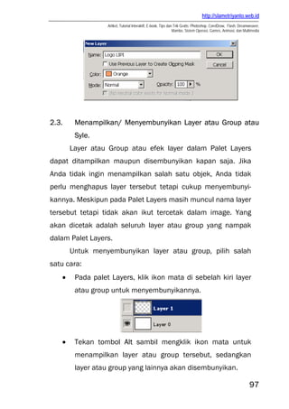 http://slametriyanto.web.id
                  Artikel, Tutorial Interaktif, E-book, Tips dan Trik Gratis: Photoshop, CorelDraw, Flash, Dreamweaver,
                                                                Mambo, Sistem Operasi, Games, Animasi, dan Multimedia




2.3.    Menampilkan/ Menyembunyikan Layer atau Group atau
        Syle.
       Layer atau Group atau efek layer dalam Palet Layers
dapat ditampilkan maupun disembunyikan kapan saja. Jika
Anda tidak ingin menampilkan salah satu objek, Anda tidak
perlu menghapus layer tersebut tetapi cukup menyembunyi-
kannya. Meskipun pada Palet Layers masih muncul nama layer
tersebut tetapi tidak akan ikut tercetak dalam image. Yang
akan dicetak adalah seluruh layer atau group yang nampak
dalam Palet Layers.
       Untuk menyembunyikan layer atau group, pilih salah
satu cara:
   •    Pada palet Layers, klik ikon mata di sebelah kiri layer
        atau group untuk menyembunyikannya.




   •    Tekan tombol Alt sambil mengklik ikon mata untuk
        menampilkan layer atau group tersebut, sedangkan
        layer atau group yang lainnya akan disembunyikan.

                                                                                                                97
 
