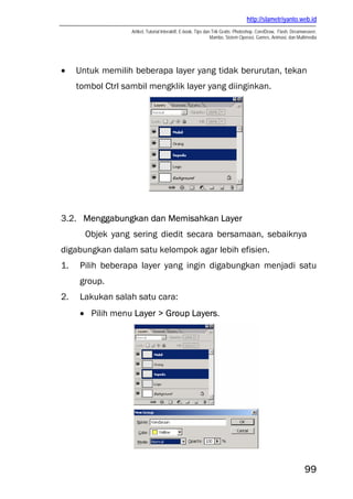 http://slametriyanto.web.id
                   Artikel, Tutorial Interaktif, E-book, Tips dan Trik Gratis: Photoshop, CorelDraw, Flash, Dreamweaver,
                                                                 Mambo, Sistem Operasi, Games, Animasi, dan Multimedia




•    Untuk memilih beberapa layer yang tidak berurutan, tekan
     tombol Ctrl sambil mengklik layer yang diinginkan.




3.2. Menggabungkan dan Memisahkan Layer
       Objek yang sering diedit secara bersamaan, sebaiknya
digabungkan dalam satu kelompok agar lebih efisien.
1.   Pilih beberapa layer yang ingin digabungkan menjadi satu
     group.
2.   Lakukan salah satu cara:
     • Pilih menu Layer > Group Layers.




                                                                                                                 99
 