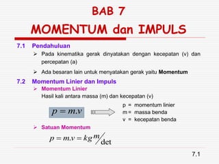 BAB 7
MOMENTUM dan IMPULS
 Pada kinematika gerak dinyatakan dengan kecepatan (v) dan
percepatan (a)
 Ada besaran lain untuk menyatakan gerak yaitu Momentum
7.1 Pendahuluan
7.1
7.2 Momentum Linier dan Impuls
 Momentum Linier
Hasil kali antara massa (m) dan kecepatan (v)
v
m
p .

p = momentum linier
m = massa benda
v = kecepatan benda
 Satuan Momentum
det
. m
kg
v
m
p 

 