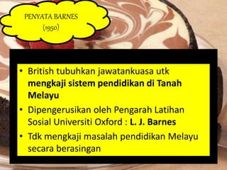 PENYATA BARNES 
(1950) 
• British tubuhkan jawatankuasa utk 
mengkaji sistem pendidikan di Tanah 
Melayu 
• Dipengerusikan oleh Pengarah Latihan 
Sosial Universiti Oxford : L. J. Barnes 
• Tdk mengkaji masalah pendidikan Melayu 
secara berasingan 
 