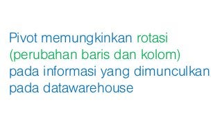 Pivot memungkinkan rotasi
(perubahan baris dan kolom)
pada informasi yang dimunculkan
pada datawarehouse
 