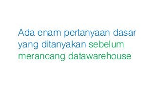 Ada enam pertanyaan dasar
yang ditanyakan sebelum
merancang datawarehouse
 