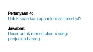 Pertanyaan 4:
Untuk keperluan apa informasi tersebut?
Jawaban:
Dasar untuk menentukan strategi
penjualan barang
 