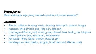 Pertanyaan 6:
Basis data apa saja yang menjadi sumber informasi tersebut?
Jawaban:
• Barang (#kode_barang, nama_barang, kelompok, satuan, harga)
• Kategori (#kelompok, sub_kategori, kategori)
• Pelanggan (#kode_cust, nama_cust, alamat, kota, kode_pos, telepon)
• Lokasi (#kode_pos, kelurahan, kecamatan)
• Penjualan (#no_faktur, #kode_barang, qty)
• Pembayaran (#no_faktur, tanggal, total, discount, #kode_cust)
 