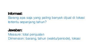 Informasi:
Barang apa saja yang paling banyak dijual di lokasi
tertentu sepanjang tahun?
Jawaban:
Measure: total penjualan
Dimension: barang, tahun (waktu/periode), lokasi
 