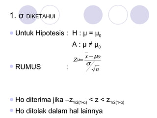 1.  σ   DIKETAHUI   Untuk Hipotesis :  H :  μ  =  μ 0   A :  μ  ≠  μ 0 RUMUS   :  Ho diterima jika –z 1/2(1- α )  < z <  z 1/2(1- α )   Ho ditolak dalam hal lainnya μ 