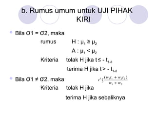 b. Rumus umum untuk UJI PIHAK  KIRI Bila  σ 1 =  σ 2, maka rumus  H :  μ 1  ≥  μ 2   A :  μ 1   <  μ 2   Kriteria  tolak H jika  t   ≤ - t 1- ά     terima H jika  t   > - t 1- ά   Bila  σ 1 ≠  σ 2, maka Kriteria  tolak H jika   terima H jika sebaliknya   