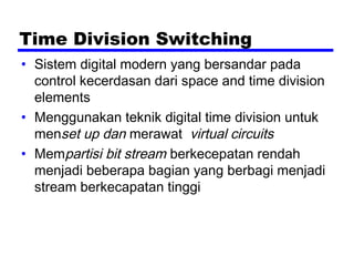 Time Division Switching
• Sistem digital modern yang bersandar pada
control kecerdasan dari space and time division
elements
• Menggunakan teknik digital time division untuk
menset up dan merawat virtual circuits
• Mempartisi bit stream berkecepatan rendah
menjadi beberapa bagian yang berbagi menjadi
stream berkecapatan tinggi
 