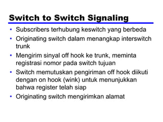 Switch to Switch Signaling
• Subscribers terhubung keswitch yang berbeda
• Originating switch dalam menangkap interswitch
trunk
• Mengirim sinyal off hook ke trunk, meminta
registrasi nomor pada switch tujuan
• Switch memutuskan pengiriman off hook diikuti
dengan on hook (wink) untuk menunjukkan
bahwa register telah siap
• Originating switch mengirimkan alamat
 