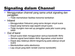 Signaling dalam Channel
• Menggunakan channel yang sama untuk signaling dan
panggilan
—Tidak memerlukan fasilitas transmisi tambahan
• Inband
—Menggunakan frekuensi yang sama dengan sinyal suara
—Dapat pergi kemana saja seperti sinyal suara
—Tidak mungkin men-set up panggilan pada jalur suara yang
salah
• Out of band
—Sinyal suara tidak menggunakan semua bandwidth 4kHz
—Narrow signal band dalam 4kHz digunakan untuk kontrol
—Dapat atau tidaknya dikirim tergantung pada adanya sinyal
suara
—Membutuhkan extra electronics
—Laju sinyal yang lebih rendah (narrow bandwidth)
 
