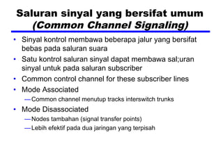 Saluran sinyal yang bersifat umum
(Common Channel Signaling)
• Sinyal kontrol membawa beberapa jalur yang bersifat
bebas pada saluran suara
• Satu kontrol saluran sinyal dapat membawa sal;uran
sinyal untuk pada saluran subscriber
• Common control channel for these subscriber lines
• Mode Associated
—Common channel menutup tracks interswitch trunks
• Mode Disassociated
—Nodes tambahan (signal transfer points)
—Lebih efektif pada dua jaringan yang terpisah
 