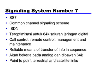 Signaling System Number 7
• SS7
• Common channel signaling scheme
• ISDN
• Teroptimisasi untuk 64k saluran jaringan digital
• Call control, remote control, management and
maintenance
• Reliable means of transfer of info in sequence
• Akan bekerja pada analog dan dibawah 64k
• Point to point terrestrial and satellite links
 