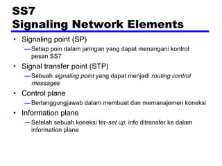 SS7
Signaling Network Elements
• Signaling point (SP)
—Setiap poin dalam jaringan yang dapat menangani kontrol
pesan SS7
• Signal transfer point (STP)
—Sebuah signaling point yang dapat menjadi routing control
messages
• Control plane
—Bertanggungjawab dalam membuat dan memanajemen koneksi
• Information plane
—Setelah sebuah koneksi ter-set up, info ditransfer ke dalam
information plane
 