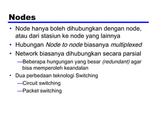 Nodes
• Node hanya boleh dihubungkan dengan node,
atau dari stasiun ke node yang lainnya
• Hubungan Node to node biasanya multiplexed
• Network biasanya dihubungkan secara parsial
—Beberapa hungungan yang besar (redundant) agar
bisa memperoleh keandalan
• Dua perbedaan teknologi Switching
—Circuit switching
—Packet switching
 