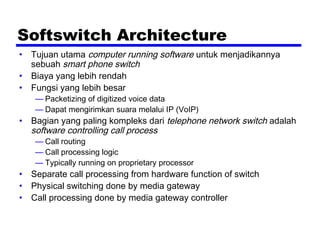 Softswitch Architecture
• Tujuan utama computer running software untuk menjadikannya
sebuah smart phone switch
• Biaya yang lebih rendah
• Fungsi yang lebih besar
— Packetizing of digitized voice data
— Dapat mengirimkan suara melalui IP (VoIP)
• Bagian yang paling kompleks dari telephone network switch adalah
software controlling call process
— Call routing
— Call processing logic
— Typically running on proprietary processor
• Separate call processing from hardware function of switch
• Physical switching done by media gateway
• Call processing done by media gateway controller
 