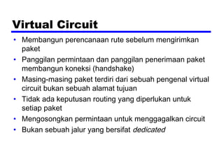 Virtual Circuit
• Membangun perencanaan rute sebelum mengirimkan
paket
• Panggilan permintaan dan panggilan penerimaan paket
membangun koneksi (handshake)
• Masing-masing paket terdiri dari sebuah pengenal virtual
circuit bukan sebuah alamat tujuan
• Tidak ada keputusan routing yang diperlukan untuk
setiap paket
• Mengosongkan permintaan untuk menggagalkan circuit
• Bukan sebuah jalur yang bersifat dedicated
 