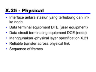 X.25 - Physical
• Interface antara stasiun yang terhubung dan link
ke node
• Data terminal equipment DTE (user equipment)
• Data circuit terminating equipment DCE (node)
• Menggunakan -physical layer specification X.21
• Reliable transfer across physical link
• Sequence of frames
 