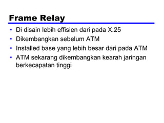 Frame Relay
• Di disain lebih effisien dari pada X.25
• Dikembangkan sebelum ATM
• Installed base yang lebih besar dari pada ATM
• ATM sekarang dikembangkan kearah jaringan
berkecapatan tinggi
 