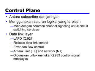 Control Plane
• Antara subscriber dan jaringan
• Menggunakan saluran logikal yang terpisah
—Mirip dengan common channel signaling untuk circuit
switching services
• Data link layer
—LAPD (Q.921)
—Reliable data link control
—Error dan flow control
—Antara user (TE) and network (NT)
—Digunakan untuk menukar Q.933 control signal
messages
 