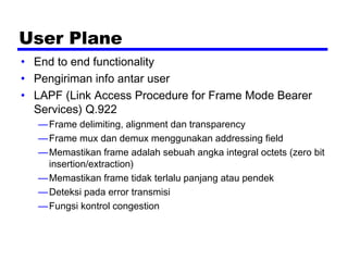 User Plane
• End to end functionality
• Pengiriman info antar user
• LAPF (Link Access Procedure for Frame Mode Bearer
Services) Q.922
—Frame delimiting, alignment dan transparency
—Frame mux dan demux menggunakan addressing field
—Memastikan frame adalah sebuah angka integral octets (zero bit
insertion/extraction)
—Memastikan frame tidak terlalu panjang atau pendek
—Deteksi pada error transmisi
—Fungsi kontrol congestion
 