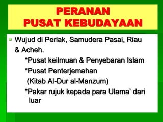 PERANAN
    PUSAT KEBUDAYAAN
 Wujud di Perlak, Samudera Pasai, Riau
  & Acheh.
     *Pusat keilmuan & Penyebaran Islam
     *Pusat Penterjemahan
      (Kitab Al-Dur al-Manzum)
     *Pakar rujuk kepada para Ulama’ dari
       luar
 