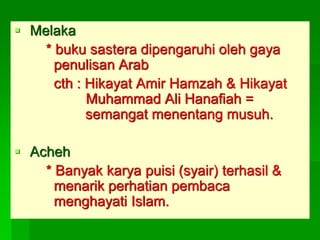  Melaka
    * buku sastera dipengaruhi oleh gaya
      penulisan Arab
      cth : Hikayat Amir Hamzah & Hikayat
            Muhammad Ali Hanafiah =
            semangat menentang musuh.

 Acheh
    * Banyak karya puisi (syair) terhasil &
      menarik perhatian pembaca
      menghayati Islam.
 
